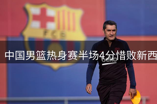 中国男篮热身赛半场4分惜败新西兰 焦泊乔胡明轩表现亮眼