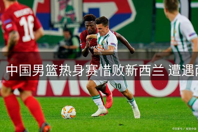 中国男篮热身赛惜败新西兰 遭遇两连败