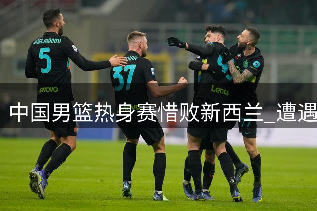 中国男篮热身赛惜败新西兰 遭遇两连败