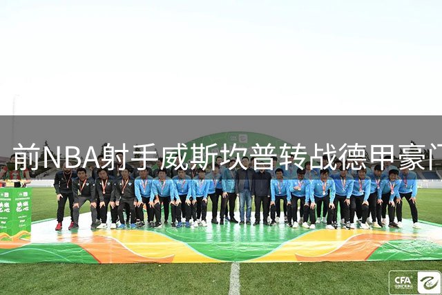 前NBA射手威斯坎普转战德甲豪门 三年合约开启欧洲新征程