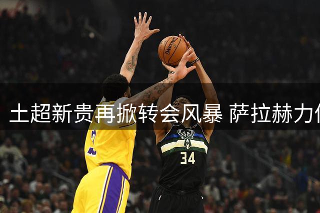 土超新贵再掀转会风暴 萨拉赫力促努涅斯加盟特拉布宗