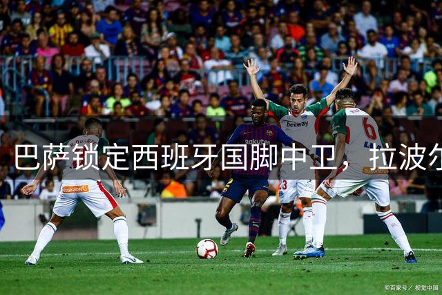 巴萨锁定西班牙国脚中卫，拉波尔特转会谈判即将开启