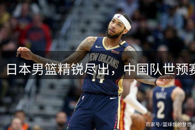 日本男篮精锐尽出，中国队世预赛晋级之路现转机？