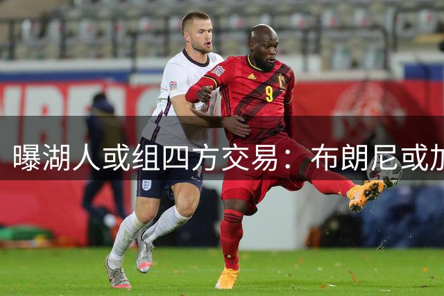 曝湖人或组四方交易：布朗尼或加盟尼克斯 蒙克有望重返洛城