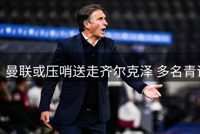 曼联或压哨送走齐尔克泽 多名青训小将面临转会