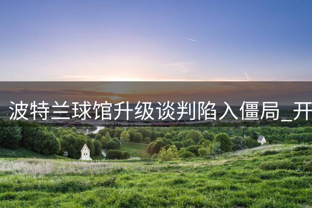 波特兰球馆升级谈判陷入僵局 开拓者拒绝对话激怒市政府