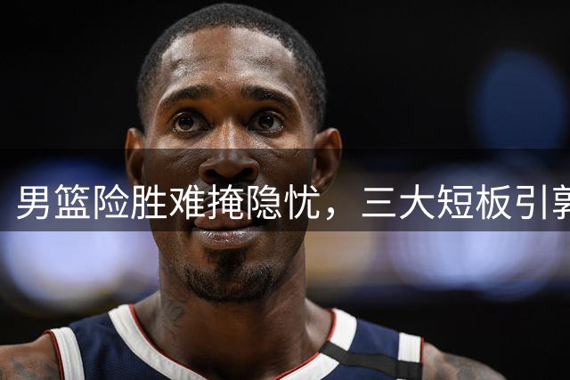 男篮险胜难掩隐忧，三大短板引郭士强担忧