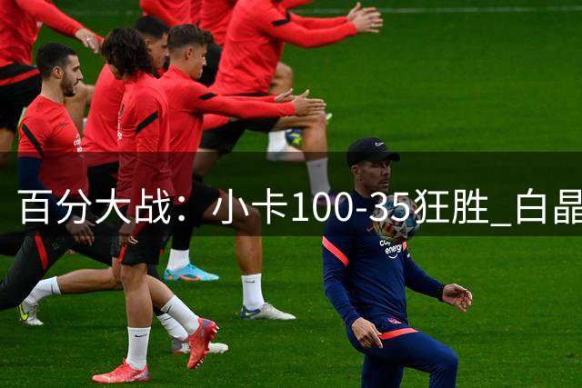 百分大战：小卡100-35狂胜 白晶面对卡椒两场合计95分未达标