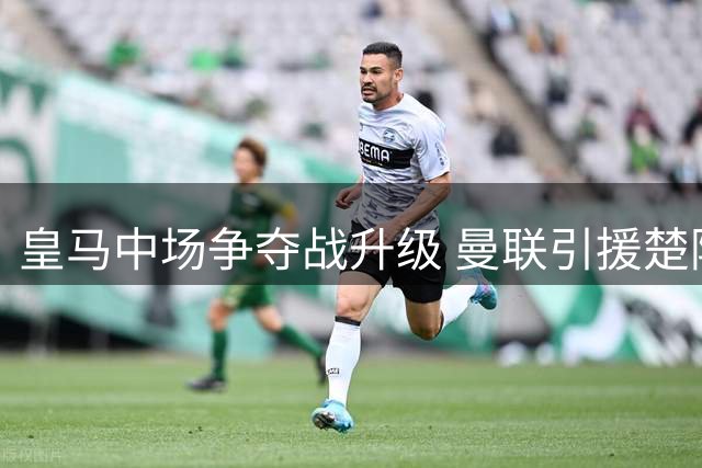 皇马中场争夺战升级 曼联引援楚阿梅尼前景黯淡