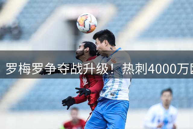 罗梅罗争夺战升级！热刺4000万欧标价吓退马竞