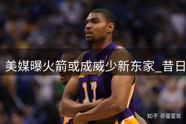美媒曝火箭或成威少新东家 昔日MVP能否重现辉煌引热议