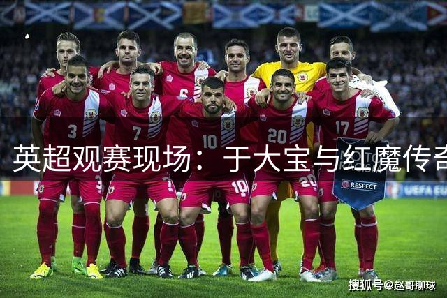 英超观赛现场：于大宝与红魔传奇索尔斯克亚同框