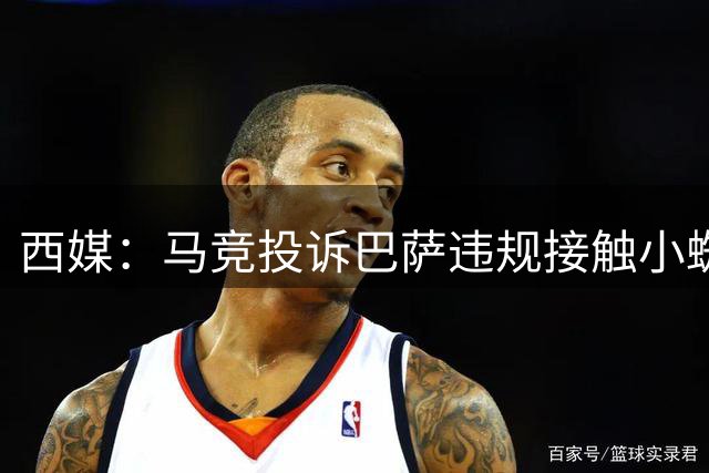 西媒：马竞投诉巴萨违规接触小蜘蛛，巴萨已收到FIFA&西足协通知