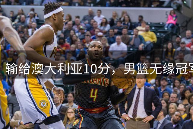 输给澳大利亚10分，男篮无缘冠军！CBA名记：吹罚标准不一样