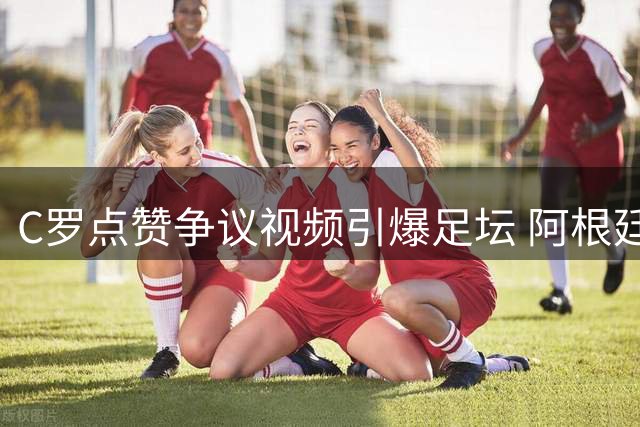 C罗点赞争议视频引爆足坛 阿根廷世界杯"保送论"再掀波澜