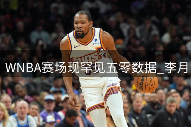 WNBA赛场现罕见五零数据 李月汝边缘化出场引担忧